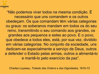 “Não podemos viver todos na mesma condição. É
necessário que uns comandem e os outros
obedeçam. Os que comandam têm várias categorias
ou graus: os soberanos mandam em todos os do seu
reino, transmitindo o seu comando aos grandes, os
grandes aos pequenos e estes ao povo. E o povo,
que obedece a todos eles, está, por sua vez, dividido
em várias categorias. No conjunto da sociedade, uns
dedicam-se especialmente a serviço de Deus, outros
a defender o Estado pelas armas, outros a alimentá-lo
e mantê-lo pelo exercício da paz”.
Charles Loyseau, Tratado das Ordens e das Dignidades, 1610-13
 