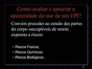 12
Como avaliar e apreciar a
necessidade do uso de um EPI?
Convém proceder ao estudo das partes
do corpo susceptíveis de serem
expostas a riscos:
– Riscos Físicos;Riscos Físicos;
– Riscos Químicos;Riscos Químicos;
– Riscos Biológicos.Riscos Biológicos.
 