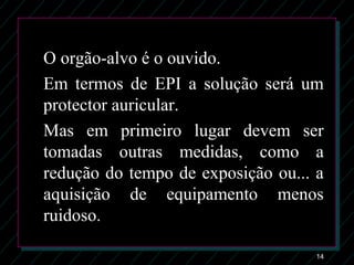 14
O orgão-alvo é o ouvido.
Em termos de EPI a solução será um
protector auricular.
Mas em primeiro lugar devem ser
tomadas outras medidas, como a
redução do tempo de exposição ou... a
aquisição de equipamento menos
ruidoso.
 