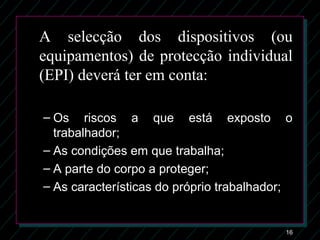 16
A selecção dos dispositivos (ou
equipamentos) de protecção individual
(EPI) deverá ter em conta:
– Os riscos a que está exposto oOs riscos a que está exposto o
trabalhador;trabalhador;
– As condições em que trabalha;As condições em que trabalha;
– A parte do corpo a proteger;A parte do corpo a proteger;
– As características do próprio trabalhador;As características do próprio trabalhador;
 
