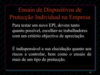17
Ensaio de Dispositivos de
Protecção Individual na Empresa
Para testar um novo EPI, devem tanto
quanto possível, escolher-se trabalhadores
com um critério objectivo de apreciação.
É indispensável a sua elucidação quanto aos
riscos a controlar, bem como o ensaio de
mais de um tipo de protecção.
 
