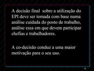19
A decisão final sobre a utilização do
EPI deve ser tomada com base numa
análise cuidada do posto de trabalho,
análise essa em que devem participar
chefias e trabalhadores.
A co-decisão conduz a uma maior
motivação para o seu uso.
 