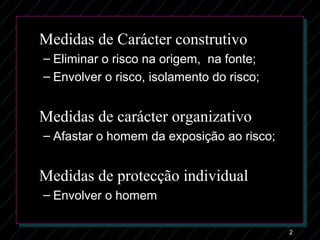 2
Medidas de Carácter construtivo
– Eliminar o risco na origem, na fonte;Eliminar o risco na origem, na fonte;
– Envolver o risco, isolamento do risco;Envolver o risco, isolamento do risco;
Medidas de carácter organizativo
– Afastar o homem da exposição ao risco;Afastar o homem da exposição ao risco;
Medidas de protecção individual
– Envolver o homemEnvolver o homem
 