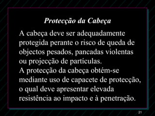21
Protecção da Cabeça
A cabeça deve ser adequadamente
protegida perante o risco de queda de
objectos pesados, pancadas violentas
ou projecção de partículas.
A protecção da cabeça obtém-se
mediante uso de capacete de protecção,
o qual deve apresentar elevada
resistência ao impacto e à penetração.
 