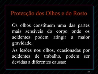 23
Protecção dos Olhos e do Rosto
Os olhos constituem uma das partes
mais sensíveis do corpo onde os
acidentes podem atingir a maior
gravidade.
As lesões nos olhos, ocasionadas por
acidentes de trabalho, podem ser
devidas a diferentes causas:
 