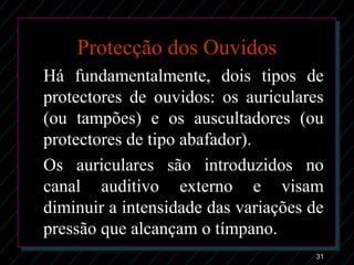 31
Protecção dos Ouvidos
Há fundamentalmente, dois tipos de
protectores de ouvidos: os auriculares
(ou tampões) e os auscultadores (ou
protectores de tipo abafador).
Os auriculares são introduzidos no
canal auditivo externo e visam
diminuir a intensidade das variações de
pressão que alcançam o tímpano.
 