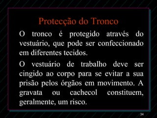 34
Protecção do Tronco
O tronco é protegido através do
vestuário, que pode ser confeccionado
em diferentes tecidos.
O vestuário de trabalho deve ser
cingido ao corpo para se evitar a sua
prisão pelos órgãos em movimento. A
gravata ou cachecol constituem,
geralmente, um risco.
 