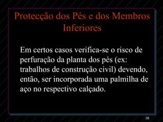 38
Protecção dos Pés e dos Membros
Inferiores
Em certos casos verifica-se o risco de
perfuração da planta dos pés (ex:
trabalhos de construção civil) devendo,
então, ser incorporada uma palmilha de
aço no respectivo calçado.
 
