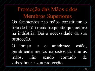 40
Protecção das Mãos e dos
Membros Superiores
Os ferimentos nas mãos constituem o
tipo de lesão mais frequente que ocorre
na indústria. Daí a necessidade da sua
protecção.
O braço e o antebraço estão,
geralmente menos expostos do que as
mãos, não sendo contudo de
subestimar a sua protecção.
 