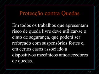 42
Protecção contra Quedas
Em todos os trabalhos que apresentam
risco de queda livre deve utilizar-se o
cinto de segurança, que poderá ser
reforçado com suspensórios fortes e,
em certos casos associado a
dispositivos mecânicos amortecedores
de quedas.
 