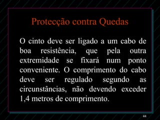 44
Protecção contra Quedas
O cinto deve ser ligado a um cabo de
boa resistência, que pela outra
extremidade se fixará num ponto
conveniente. O comprimento do cabo
deve ser regulado segundo as
circunstâncias, não devendo exceder
1,4 metros de comprimento.
 