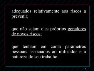 7
adequados relativamente aos riscos a
prevenir;
que não sejam eles próprios geradores
de novos riscos;
que tenham em conta parâmetros
pessoais associados ao utilizador e à
natureza do seu trabalho.
 