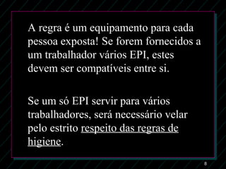 8
A regra é um equipamento para cada
pessoa exposta! Se forem fornecidos a
um trabalhador vários EPI, estes
devem ser compatíveis entre si.
Se um só EPI servir para vários
trabalhadores, será necessário velar
pelo estrito respeito das regras de
higiene.
 