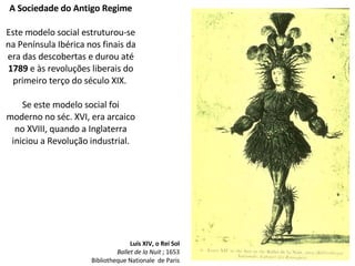 A Sociedade do Antigo Regime
Este modelo social estruturou-se
na Península Ibérica nos finais da
era das descobertas e durou até
1789 e às revoluções liberais do
primeiro terço do século XIX.
Se este modelo social foi
moderno no séc. XVI, era arcaico
no XVIII, quando a Inglaterra
iniciou a Revolução industrial.
Luís XIV, o Rei Sol
Ballet de la Nuit ; 1653
Bibliotheque Nationale de Paris
 