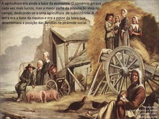 Irmãos Nain
(Louis e Antoine Le Nain)A
A charrette ;1641
Museu do Louvre
A agricultura era ainda a base da economia. O comércio gerava
cada vez mais lucros, mas a maior parte da população vivia no
campo, dedicando-se a uma agricultura de subsistência. A
terra era a base da riqueza e era a posse da terra que
determinava a posição das famílias na pirâmide social.
 