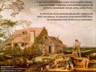 Abraham Bloemaert
Paisagem com Camponeses a Descansar
1650; Staatliche Museen, Berlim
A agricultura praticada era arcaica, tecnicamente atrasada.
Usava tecnologia tradicional, produzindo os produtos de
primeira necessidade: cereais, vinho, azeite, frutos.
A maioria das terras pertencia aos grandes senhores do
clero e da nobreza. Os pequenos proprietários eram raros.
Os camponeses eram rendeiros ou assalariados.
 