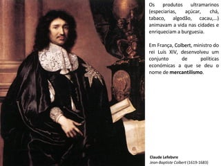 Os produtos ultramarinos
(especiarias, açúcar, chá,
tabaco, algodão, cacau,…)
animavam a vida nas cidades e
enriqueciam a burguesia.
Em França, ColbertColbert, ministro do
rei Luís XIV, desenvolveu um
conjunto de políticas
económicas a que se deu o
nome de mercantilismo.
Claude Lefebvre
Jean-Baptiste Colbert (1619-1683)
 