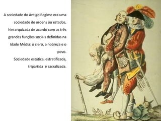 A sociedade do Antigo Regime era uma
sociedade de ordens ou estados,
hierarquizada de acordo com as três
grandes funções sociais definidas na
Idade Média: o clero, a nobreza e o
povo.
Sociedade estática, estratificada,
tripartida e sacralizada.
 