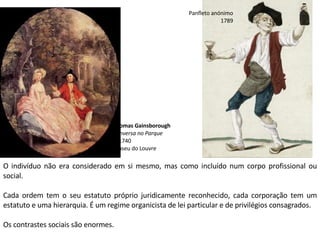 O indivíduo não era considerado em si mesmo, mas como incluído num corpo profissional ou
social.
Cada ordem tem o seu estatuto próprio juridicamente reconhecido, cada corporação tem um
estatuto e uma hierarquia. É um regime organicista de lei particular e de privilégios consagrados.
Os contrastes sociais são enormes.
Panfleto anónimo
1789
Thomas Gainsborough
Conversa no Parque
c. 1740
Museu do Louvre
 