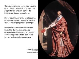 Philippe de Champaigne
Cardeal Richelieu
National Gallery, Londres
c. 1637
O clero, juntamente com a nobreza, era
uma classe privilegiada. Eram grandes
proprietários, estavam isentos de
impostos e tinham foro próprio.
Devemos distinguir entre os altos cargos
(arcebispos, bispos , abades) e o baixo
clero formado por párocos e monges.
Dedicavam-se a diversas actividades.
Para além das funções religiosas,
desempenhavam cargos políticos e na
administração do Estado, bem como
tarefas assistenciais e educativas.
 