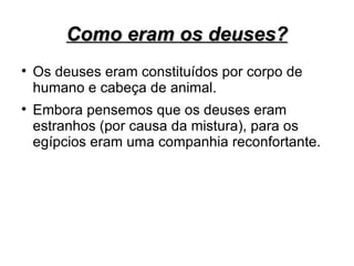Como eram os deuses?

    Os deuses eram constituídos por corpo de
    humano e cabeça de animal.

    Embora pensemos que os deuses eram
    estranhos (por causa da mistura), para os
    egípcios eram uma companhia reconfortante.
 