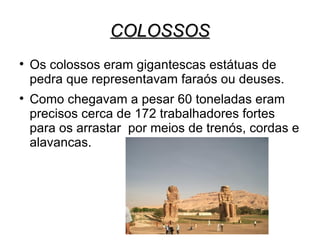 COLOSSOS

    Os colossos eram gigantescas estátuas de
    pedra que representavam faraós ou deuses.

    Como chegavam a pesar 60 toneladas eram
    precisos cerca de 172 trabalhadores fortes
    para os arrastar por meios de trenós, cordas e
    alavancas.
 