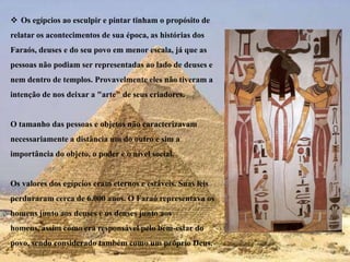 Os egípcios ao esculpir e pintar tinham o propósito de relatar os acontecimentos de sua época, as histórias dos Faraós, deuses e do seu povo em menor escala, já que as pessoas não podiam ser representadas ao lado de deuses e nem dentro de templos. Provavelmente eles não tiveram a intenção de nos deixar a "arte" de seus criadores. O tamanho das pessoas e objetos não caracterizavam necessariamente a distância um do outro e sim a importância do objeto, o poder e o nível social. Os valores dos egípcios eram eternos e estáveis. Suas leis perduraram cerca de 6.000 anos. O Faraó representava os homens junto aos deuses e os deuses junto aos homens, assim como era responsável pelo bem-estar do povo, sendo considerado também como um próprio Deus.