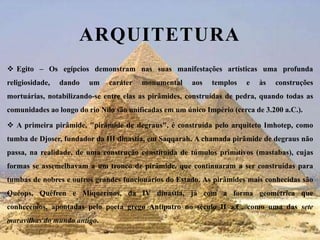 ArquiteturaEgito – Os egípcios demonstram nas suas manifestações artísticas uma profunda religiosidade, dando um caráter monumental aos templos e às construções mortuárias, notabilizando-se entre elas as pirâmides, construídas de pedra, quando todas as comunidades ao longo do rio Nilo são unificadas em um único Império (cerca de 3.200 a.C.).A primeira pirâmide, "pirâmide de degraus", é construída pelo arquiteto Imhotep, como tumba de Djoser, fundador da III dinastia, em Saqqarah. A chamada pirâmide de degraus não passa, na realidade, de uma construção constituída de túmulos primitivos (mastabas), cujas formas se assemelhavam a um tronco de pirâmide, que continuaram a ser construídas para tumbas de nobres e outros grandes funcionários do Estado. As pirâmides mais conhecidas são Quéops, Quéfren e Miquerinos, da IV dinastia, já com a forma geométrica que conhecemos, apontadas pelo poeta grego Antípatro no século II a.C. como uma das sete maravilhas do mundo antigo.