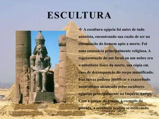 EsculturaA escultura egípcia foi antes de tudo animista, encontrando sua razão de ser na eternização do homem após a morte. Foi uma estatuária principalmente religiosa. A representação de um faraó ou um nobre era o substituto físico da morte, sua cópia em caso de decomposição do corpo mumificado. Isso talvez pudesse justificar o exacerbado naturalismo alcançado pelos escultores egípcios principalmente no Império Antigo. Com a passar do tempo, à exemplo da pintura, a escultura acabou se estilizando. 
