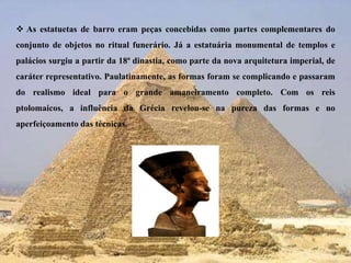 As estatuetas de barro eram peças concebidas como partes complementares do conjunto de objetos no ritual funerário. Já a estatuária monumental de templos e palácios surgiu a partir da 18ª dinastia, como parte da nova arquitetura imperial, de caráter representativo. Paulatinamente, as formas foram se complicando e passaram do realismo ideal para o grande amaneiramento completo. Com os reis ptolomaicos, a influência da Grécia revelou-se na pureza das formas e no aperfeiçoamento das técnicas. 