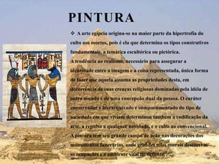 PinturaA arte egípcia origina-se na maior parte da hipertrofia do culto aos mortos, pois é ela que determina os tipos construtivos fundamentais, a temática escultórica ou pictórica. A tendência ao realismo, necessário para assegurar a identidade entre a imagem e a coisa representada, única forma de fazer que aquela assuma as propriedades desta, em decorrência de suas crenças religiosas dominadas pela idéia de outro mundo e de uma concepção dual da pessoa. O caráter conservador e hierarquizado e compartimentado do tipo de sociedade em que viviam determinou também a codificação da arte, a repulsa a qualquer novidade, e o culto ao convencional. A pintura tem seu grande campo de ação nas decorações dos monumentos funerários, onde grandes telas murais descrevem as ocupações e o ambiente vital do defunto.