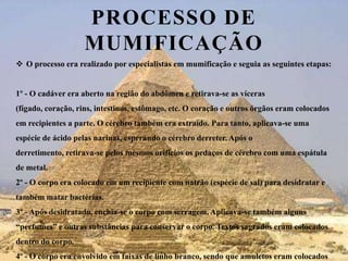 Processo de mumificaçãoO processo era realizado por especialistas em mumificação e seguia as seguintes etapas:1º - O cadáver era aberto na região do abdômen e retirava-se as víceras (fígado, coração, rins, intestinos, estômago, etc. O coração e outros órgãos eram colocados em recipientes a parte. O cérebro também era extraído. Para tanto, aplicava-se uma espécie de ácido pelas narinas, esperando o cérebro derreter. Após o derretimento, retirava-se pelos mesmos orifícios os pedaços de cérebro com uma espátula de metal.2º - O corpo era colocado em um recipiente com natrão (espécie de sal) para desidratar e também matar bactérias.3º - Após desidratado, enchia-se o corpo com serragem. Aplicava-se também alguns “perfumes” e outras substâncias para conservar o corpo. Textos sagrados eram colocados dentro do corpo.4º - O corpo era envolvido em faixas de linho branco, sendo que amuletos eram colocados entre estas faixas. 