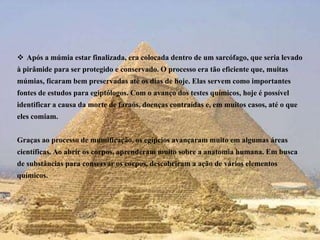 Após a múmia estar finalizada, era colocada dentro de um sarcófago, que seria levado à pirâmide para ser protegido e conservado. O processo era tão eficiente que, muitas múmias, ficaram bem preservadas até os dias de hoje. Elas servem como importantes fontes de estudos para egiptólogos. Com o avanço dos testes químicos, hoje é possível identificar a causa da morte de faraós, doenças contraídas e, em muitos casos, até o que eles comiam. Graças ao processo de mumificação, os egípcios avançaram muito em algumas áreas científicas. Ao abrir os corpos, aprenderam muito sobre a anatomia humana. Em busca de substâncias para conservar os corpos, descobriram a ação de vários elementos químicos.