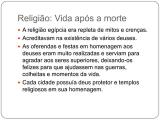 Religião: Vida após a morte
 A religião egípcia era repleta de mitos e crenças.
 Acreditavam na existência de vários deuses.
 As oferendas e festas em homenagem aos
  deuses eram muito realizadas e serviam para
  agradar aos seres superiores, deixando-os
  felizes para que ajudassem nas guerras,
  colheitas e momentos da vida.
 Cada cidade possuía deus protetor e templos
  religiosos em sua homenagem.
 