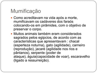Mumificação
 Como acreditavam na vida após a morte,
  mumificavam os cadáveres dos faraós
  colocando-os em pirâmides, com o objetivo de
  preservar o corpo.
 Muitos animais também eram considerados
  sagrados pelos egípcios, de acordo com as
  características que apresentavam : chacal
  (esperteza noturna), gato (agilidade), carneiro
  (reprodução), jacaré (agilidade nos rios e
  pântanos), serpente (poder de
  ataque), águia(capacidade de voar), escaravelho
  (ligado a ressurreição).
 