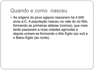 Quando e como nasceu
 As origens do povo egipcio nasceram há 4.000
 anos a.C. A população nasceu no vale do rio Nilo,
 formando as primeiras aldeias (nomos), que mais
 tarde passaram a ricas cidades agrícolas e
 depois uniram-se formando o Alto Egito (ao sul) e
 o Baixo Egito (ao norte).
 