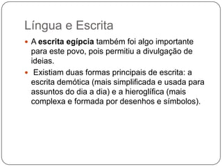 Língua e Escrita
 A escrita egípcia também foi algo importante
  para este povo, pois permitiu a divulgação de
  ideias.
 Existiam duas formas principais de escrita: a
  escrita demótica (mais simplificada e usada para
  assuntos do dia a dia) e a hieroglífica (mais
  complexa e formada por desenhos e símbolos).
 