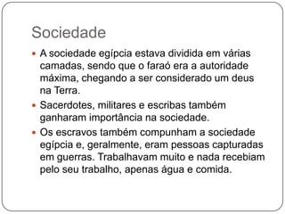Sociedade
 A sociedade egípcia estava dividida em várias
  camadas, sendo que o faraó era a autoridade
  máxima, chegando a ser considerado um deus
  na Terra.
 Sacerdotes, militares e escribas também
  ganharam importância na sociedade.
 Os escravos também compunham a sociedade
  egípcia e, geralmente, eram pessoas capturadas
  em guerras. Trabalhavam muito e nada recebiam
  pelo seu trabalho, apenas água e comida.
 