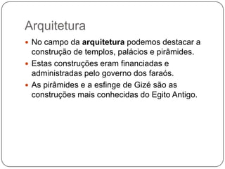 Arquitetura
 No campo da arquitetura podemos destacar a
  construção de templos, palácios e pirâmides.
 Estas construções eram financiadas e
  administradas pelo governo dos faraós.
 As pirâmides e a esfinge de Gizé são as
  construções mais conhecidas do Egito Antigo.
 