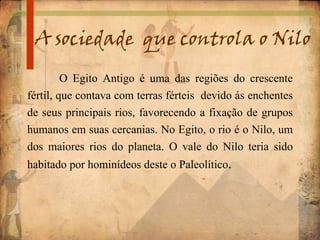 A sociedade que controla o Nilo
O Egito Antigo é uma das regiões do crescente
fértil, que contava com terras férteis devido ás enchentes
de seus principais rios, favorecendo a fixação de grupos
humanos em suas cercanias. No Egito, o rio é o Nilo, um
dos maiores rios do planeta. O vale do Nilo teria sido
habitado por hominídeos deste o Paleolítico.
 