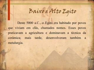 Baixo e Alto Egito
Deste 5000 a.C., o Egito era habitado por povos
que viviam em clãs, chamados nomos. Esses povos
praticavam a agricultura e dominavam a técnica da
cerâmica; mais tarde, desenvolveram também a
metalurgia.
 