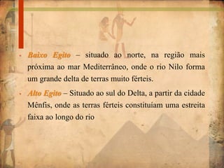 • Baixo Egito – situado ao norte, na região mais
próxima ao mar Mediterrâneo, onde o rio Nilo forma
um grande delta de terras muito férteis.
• Alto Egito – Situado ao sul do Delta, a partir da cidade
Mênfis, onde as terras férteis constituíam uma estreita
faixa ao longo do rio
 
