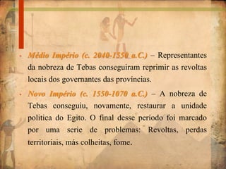 • Médio Império (c. 2040-1550 a.C.) – Representantes
da nobreza de Tebas conseguiram reprimir as revoltas
locais dos governantes das províncias.
• Novo Império (c. 1550-1070 a.C.) – A nobreza de
Tebas conseguiu, novamente, restaurar a unidade
politica do Egito. O final desse período foi marcado
por uma serie de problemas: Revoltas, perdas
territoriais, más colheitas, fome.
 