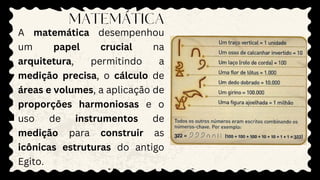 A matemática desempenhou
um papel crucial na
arquitetura, permitindo a
medição precisa, o cálculo de
áreas e volumes, a aplicação de
proporções harmoniosas e o
uso de instrumentos de
medição para construir as
icônicas estruturas do antigo
Egito.
MATEMÁTICA
 