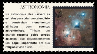 Na astronomia eles usavam as
estrelas para criar um calendário
e construíam monumentos
alinhados com eventos
astronômicos. Tinham um
grande respeito pelos corpos
celestes, que desempenhavam
um papel importante em sua
religião e vida diária.
ASTRONOMIA
 