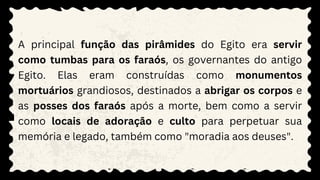 A principal função das pirâmides do Egito era servir
como tumbas para os faraós, os governantes do antigo
Egito. Elas eram construídas como monumentos
mortuários grandiosos, destinados a abrigar os corpos e
as posses dos faraós após a morte, bem como a servir
como locais de adoração e culto para perpetuar sua
memória e legado, também como "moradia aos deuses".
 