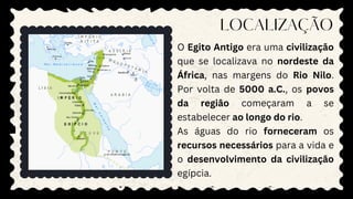 LOCALIZAÇÃO
O Egito Antigo era uma civilização
que se localizava no nordeste da
África, nas margens do Rio Nilo.
Por volta de 5000 a.C., os povos
da região começaram a se
estabelecer ao longo do rio.
As águas do rio forneceram os
recursos necessários para a vida e
o desenvolvimento da civilização
egípcia.
 