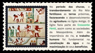 No período das chuvas, o
transbordamento do Rio Nilo
fertilizava as terras próximas,
favorecendo o desenvolvimento
da agricultura no Egito Antigo. O
Egito fazia parte do Crescente
Fértil, assim como as sociedades
da Mesopotâmia. Além da
importância do rio, o trabalho
humano foi fundamental na
canalização da água e na
maximização de seus benefícios.
 