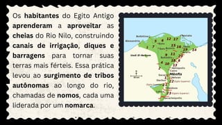 Os habitantes do Egito Antigo
aprenderam a aproveitar as
cheias do Rio Nilo, construindo
canais de irrigação, diques e
barragens para tornar suas
terras mais férteis. Essa prática
levou ao surgimento de tribos
autônomas ao longo do rio,
chamadas de nomos, cada uma
liderada por um nomarca.
 