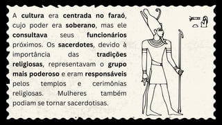 A cultura era centrada no faraó,
cujo poder era soberano, mas ele
consultava seus funcionários
próximos. Os sacerdotes, devido à
importância das tradições
religiosas, representavam o grupo
mais poderoso e eram responsáveis
pelos templos e cerimônias
religiosas. Mulheres também
podiam se tornar sacerdotisas.
 